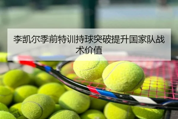 李凯尔季前特训持球突破提升国家队战术价值