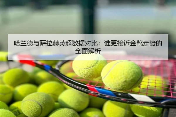 哈兰德与萨拉赫英超数据对比：谁更接近金靴走势的全面解析