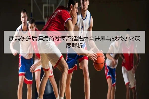 武磊伤愈后连续首发海港锋线磨合进展与战术变化深度解析