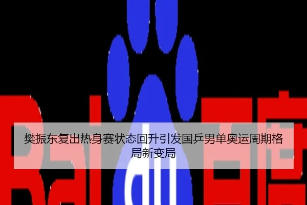 樊振东复出热身赛状态回升引发国乒男单奥运周期格局新变局